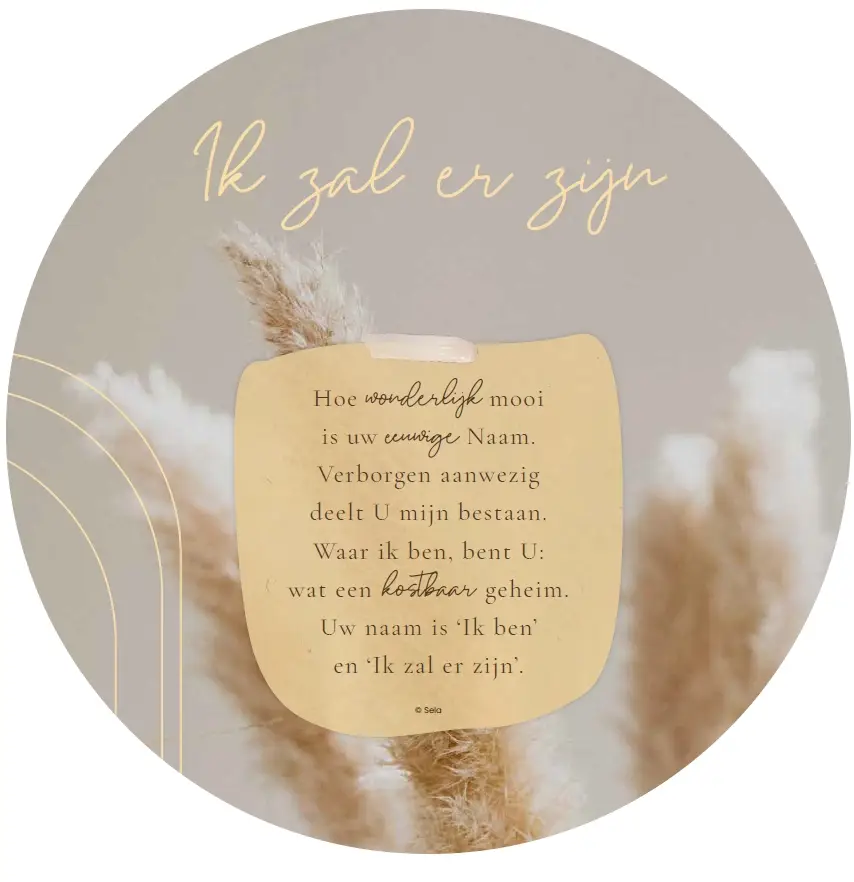 Muurcirkel Hoe wonderlijk mooi is uw eeuwige Naam. 
Verborgen aanwezig deelt U mijn bestaan.
Waar ik ben, bent U: wat een kostbaar geheim.
Uw naam is 'Ik ben' en 'Ik zal er zijn'.

Tekst: Hans Maat © 2013 Stichting Sela Music
Titel: Ik zal er zijn

Forex, 3mm dik ø 25 cm