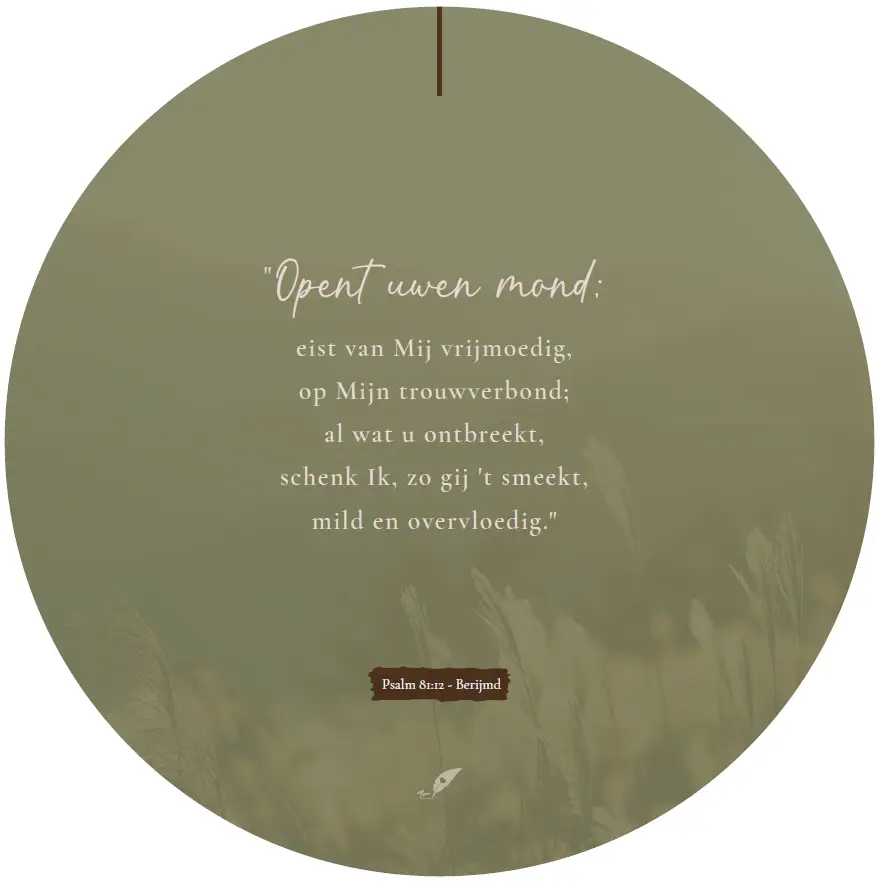 Muurcirkel Opent uwen mond;
eist van Mij vrijmoedig,
op mijn trouwverbond;
al wat u ontbreekt,
schenk Ik, zo gij 't smeekt,
mild en overvloedig.

Psalm 81:11 - Berijmd

Forex 3mm dik, ø 40,5 cm